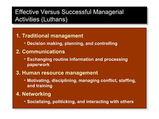 Effective Versus Successful Managerial
Effective Versus Successful Managerial
Activities (Luthans)
Activities (Luthans)

1. Traditional management
 1. Traditional management
   • •Decision making, planning, and controlling
       Decision making, planning, and controlling
2. Communications
 2. Communications
   • •Exchanging routine information and processing
       Exchanging routine information and processing
      paperwork
       paperwork
3. Human resource management
 3. Human resource management
   • •Motivating, disciplining, managing conflict, staffing,
       Motivating, disciplining, managing conflict, staffing,
      and training
       and training
4. Networking
 4. Networking
   • •Socializing, politicking, and interacting with others
       Socializing, politicking, and interacting with others
 