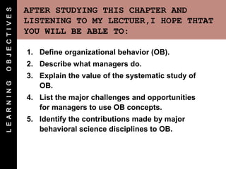 O B J E C T I V E S   AFTER STUDYING THIS CHAPTER AND
                      LISTENING TO MY LECTUER,I HOPE THTAT
                      YOU WILL BE ABLE TO:

                      1. Define organizational behavior (OB).
                      2. Describe what managers do.
                      3. Explain the value of the systematic study of
L E A R N I N G




                         OB.
                      4. List the major challenges and opportunities
                         for managers to use OB concepts.
                      5. Identify the contributions made by major
                         behavioral science disciplines to OB.
 