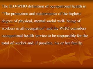 The ILO/WHO definition of occupational health is
“The promotion and maintenance of the highest
degree of physical, mental social well- being of
workers in all occupation” and the WHO considers
occupational health service to be responsible for the
total of worker and, if possible, his or her family.
 