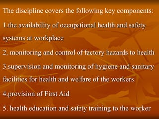 The discipline covers the following key components:
1.the availability of occupational health and safety
systems at workplace
2. monitoring and control of factory hazards to health
3.supervision and monitoring of hygiene and sanitary
facilities for health and welfare of the workers
4.provision of First Aid
5. health education and safety training to the worker
 