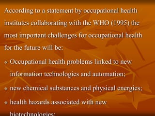 According to a statement by occupational health
institutes collaborating with the WHO (1995) the
most important challenges for occupational health
for the future will be:
 Occupational health problems linked to new
information technologies and automation;
 new chemical substances and physical energies;
 health hazards associated with new
 