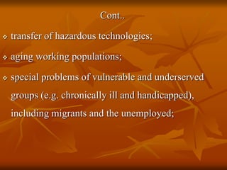 Cont..
 transfer of hazardous technologies;
 aging working populations;
 special problems of vulnerable and underserved
groups (e.g. chronically ill and handicapped),
including migrants and the unemployed;
 