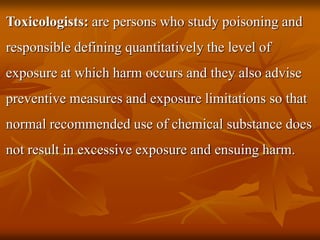 Toxicologists: are persons who study poisoning and
responsible defining quantitatively the level of
exposure at which harm occurs and they also advise
preventive measures and exposure limitations so that
normal recommended use of chemical substance does
not result in excessive exposure and ensuing harm.
 