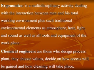 Ergonomics: is a multidisciplinary activity dealing
with the interaction between man and his total
working environment plus such traditional
environmental elements as atmosphere, heat, light,
and sound as well as all tools and equipment of the
work place.
Chemical engineers are those who design process
plant, they choose values, decide on how access will
be gained and how cleaning will take place.
 