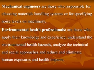 Mechanical engineers are those who responsible for
choosing materials handling systems or for specifying
noise levels on machinery.
Environmental health professionals: are those who
apply their knowledge and experience, understand the
environmental health hazards, analyze the technical
and social approaches and reduce and eliminate
human exposures and health impacts.
 