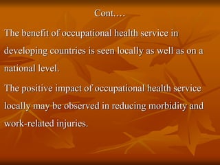 Cont.…
The benefit of occupational health service in
developing countries is seen locally as well as on a
national level.
The positive impact of occupational health service
locally may be observed in reducing morbidity and
work-related injuries.
 