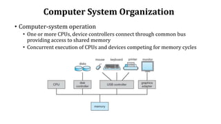 Computer System Organization
• Computer-system operation
• One or more CPUs, device controllers connect through common bus
providing access to shared memory
• Concurrent execution of CPUs and devices competing for memory cycles
 