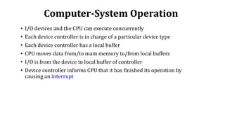 Computer-System Operation
• I/O devices and the CPU can execute concurrently
• Each device controller is in charge of a particular device type
• Each device controller has a local buffer
• CPU moves data from/to main memory to/from local buffers
• I/O is from the device to local buffer of controller
• Device controller informs CPU that it has finished its operation by
causing an interrupt
 