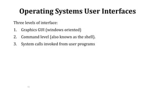 12
Operating Systems User Interfaces
Three levels of interface:
1. Graphics GUI (windows oriented)
2. Command level (also known as the shell).
3. System calls invoked from user programs
 