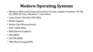 14
Modern Operating Systems
• Windows (Microsoft Corporation) these include a family of systems: 98, Me,
CE, 2000, XP, Vista, Windows 7, and others
• Linux (Linus Torvalds, OSF GNU)
• MacOS (Apple)
• Solaris (Sun Microsystems)
• OSF-1 (OSF, DEC)
• IRIX (Silicon Graphics)
• OS2 (IBM)
• OS/390 (IBM)
• VMS (Dec/Compaq/HP)
 