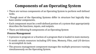 Components of an Operating System
• There are various components of an Operating System to perform well defined
tasks.
• Though most of the Operating Systems differ in structure but logically they
have similar components.
• Each component must be a well-defined portion of a system that appropriately
describes the functions, inputs, and outputs.
• There are following 8-components of an Operating System
Process Management
• A process is program or a fraction of a program that is loaded in main memory.
• It needs certain resources including CPU time, Memory, Files, and I/O devices
to accomplish its task.
• The process management component manages the multiple processes running
simultaneously on the Operating System.
 