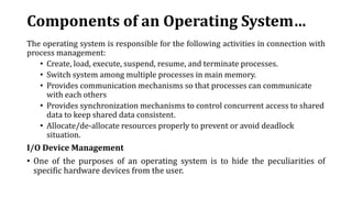Components of an Operating System…
The operating system is responsible for the following activities in connection with
process management:
• Create, load, execute, suspend, resume, and terminate processes.
• Switch system among multiple processes in main memory.
• Provides communication mechanisms so that processes can communicate
with each others
• Provides synchronization mechanisms to control concurrent access to shared
data to keep shared data consistent.
• Allocate/de-allocate resources properly to prevent or avoid deadlock
situation.
I/O Device Management
• One of the purposes of an operating system is to hide the peculiarities of
specific hardware devices from the user.
 