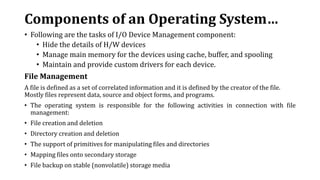 Components of an Operating System…
• Following are the tasks of I/O Device Management component:
• Hide the details of H/W devices
• Manage main memory for the devices using cache, buffer, and spooling
• Maintain and provide custom drivers for each device.
File Management
A file is defined as a set of correlated information and it is defined by the creator of the file.
Mostly files represent data, source and object forms, and programs.
• The operating system is responsible for the following activities in connection with file
management:
• File creation and deletion
• Directory creation and deletion
• The support of primitives for manipulating files and directories
• Mapping files onto secondary storage
• File backup on stable (nonvolatile) storage media
 