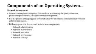 Components of an Operating System…
Network Management
• Network management comprises fault analysis, maintaining the quality of service,
provisioning of networks, and performance management.
• It is the process of keeping your network healthy for an efficient communication between
different computers.
• Following are the features of network management:
• Network administration
• Network maintenance
• Network operation
• Network provisioning
• Network security
 