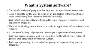 What is System software?
• Consist of a variety of programs that support the operation of a computer
• Make it possible for the user to focus on an application without needing to
know the details of how the machine works internally.
• System Software is a software designed to run a computer's hardware and
application programs.
• The trait in which system software varies from application software is machine
reliance.
• It consists of variety of programs that supports operation of computers.
• System program: program which are required for the effective execution of
general user programs on computer system.
• System programming: it is an art of designing and implementing system
programs.
 