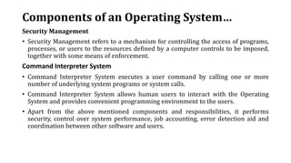 Components of an Operating System…
Security Management
• Security Management refers to a mechanism for controlling the access of programs,
processes, or users to the resources defined by a computer controls to be imposed,
together with some means of enforcement.
Command Interpreter System
• Command Interpreter System executes a user command by calling one or more
number of underlying system programs or system calls.
• Command Interpreter System allows human users to interact with the Operating
System and provides convenient programming environment to the users.
• Apart from the above mentioned components and responsibilities, it performs
security, control over system performance, job accounting, error detection aid and
coordination between other software and users.
 