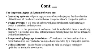 Cont.…..
The important types of System Software are:
• Operating systems: - Operating system software helps you for the effective
utilization of all hardware and software components of a computer system.
• Device Drivers: It is a type of software that controls particular hardware
which is attached to the system.
• Firmware: is the permanent software that is embedded into a read-only
memory. It provides essential information regarding how the device interacts
with other hardware.
• Programming language translators: - Transforms the instructions into a
form that can be interpreted or compiled and executed by a computer system.
• Utility Software: - is a software designed to help to analyze, configure,
optimize or maintain a computer.
 