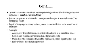 Cont.…..
• One characteristic in which most system software differ from application
software is machine dependency
• System programs are intended to support the operation and use of the
computer itself
• Application programs are primary concerned with the solution of some
problem
• Example
• Assembler translates mnemonic instructions into machine code
• Compilers must generate machine language code
• OS is directly concerned with the management of nearly all of the
• resources of a computing system
 