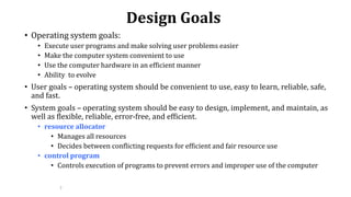 7
Design Goals
• Operating system goals:
• Execute user programs and make solving user problems easier
• Make the computer system convenient to use
• Use the computer hardware in an efficient manner
• Ability to evolve
• User goals – operating system should be convenient to use, easy to learn, reliable, safe,
and fast.
• System goals – operating system should be easy to design, implement, and maintain, as
well as flexible, reliable, error-free, and efficient.
• resource allocator
• Manages all resources
• Decides between conflicting requests for efficient and fair resource use
• control program
• Controls execution of programs to prevent errors and improper use of the computer
 