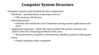 Computer System Structure
• Computer system can be divided into four components:
• Hardware – provides basic computing resources
• CPU, memory, I/O devices
• Operating system
• Controls and coordinates use of hardware among various applications and
users
• Application programs – define the ways in which the system resources are
used to solve the computing problems of the users
• Word processors, compilers, web browsers, database systems, video games
• Users
• People, machines, other computers
 