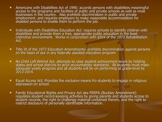 Americans with Disabilities Act of 1990: accords persons with disabilities meaningful access to the programs and facilities of public and private schools as well as most businesses in the country.  Also prohibits discrimination in public and private employment, and requires employers to make reasonable accommodation for disabled persons to enable them to perform the job. Individuals with Disabilities Education Act: requires schools to identify children with disabilities and provide them a free, appropriate public education in the least restrictive environment.  Works in conjunction with §504 of the 1973 Rehabilitation Act. Title IX of the 1972 Education Amendments: prohibits discrimination against persons on the basis of sex in any federally assisted education program. No Child Left Behind Act: attempts to raise student achievement levels by holding states and school districts to strict accountability standards.  All students must make adequate yearly progress and all students will be on performing at grade-level by 2013-2014. Equal Access Act: Provides the exclusive means fro students to engage in religious expression on school. Family Educational Rights and Privacy Act aka FERPA (Buckley Amendment): regulates student record-keeping activities by giving parents and students access to student records, the right to challenge material contained therein, and the right to restrict disclosure of personally identifiable information.  