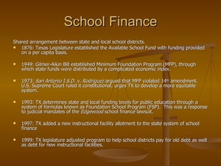 School Finance Shared arrangement between state and local school districts.  1876: Texas Legislature established the Available School Fund with funding provided on a per capita basis. 1949: Gilmer-Aikin Bill established Minimum Foundation Program (MFP), through which state funds were distributed by a complicated economic index. 1973:  San Antonio I.S.D. v. Rodriguez  argued that MFP violated 14 th  amendment.  U.S. Supreme Court ruled it constitutional, urges TX to develop a more equitable system. 1993: TX determines state and local funding levels for public education through a system of formulas known as Foundation School Program (FSP).  This was a response to judicial mandates of the  Edgewood  school finance lawsuit. 1997: TX added a new instructional facility allotment to the state system of school finance 1999: TX legislature adjusted program to help school districts pay for old debt as well as debt for new instructional facilities. 