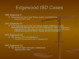 Edgewood ISD Cases 1989 (Edgewood I) Texas Supreme Court ruled finance system unconstitutional. Edgewood ISD v. Kirby 1991 (Edgewood II) Texas Supreme Court ruled new finance system established in 1990 unconstitutional because it did not correct deficiencies noted in Edgewood I. Edgewood IIF1/2—TSC refuses to overrule 1931 decision prohibiting use of local property taxes outside the district.  Suggest tax base consolidation 1992 (Edgewood III) TSC declares CED unconstitutional   Carrollton-Farmers Branch ISD v. Edgewood ISD 1995 (Edgewood IV) TSC declares Robin Hood plan constitutional   Edgewood ISD v. Meno 