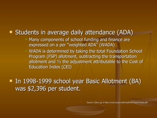 Students in average daily attendance (ADA) Many components of school funding and finance are expressed on a per “weighted ADA” (WADA) WADA is determined by taking the total Foundation School Program (FSP) allotment, subtracting the transportation allotment and ½ the adjustment attributable to the Cost of Education Index (CEI) In 1998-1999 school year Basic Allotment (BA) was $2,396 per student. Source: Clark, pg. 6 http://nces.ed.gov/edfin/pdf/StFinance/Texas.pdf 
