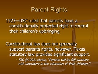 Parent Rights 1923—USC ruled that parents have a constitutionally protected right to control their children’s upbringing Constitutional law does not generally support parents rights, however, Texas statutory law provides significant support. TEC §4.001) states, “Parents will be full partners with educators in the education of their children.” 