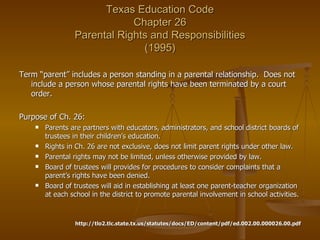 Texas Education Code Chapter 26  Parental Rights and Responsibilities  (1995) Term “parent” includes a person standing in a parental relationship.  Does not include a person whose parental rights have been terminated by a court order. Purpose of Ch. 26:  Parents are partners with educators, administrators, and school district boards of trustees in their children’s education. Rights in Ch. 26 are not exclusive, does not limit parent rights under other law. Parental rights may not be limited, unless otherwise provided by law. Board of trustees will provides for procedures to consider complaints that a parent’s rights have been denied. Board of trustees will aid in establishing at least one parent-teacher organization at each school in the district to promote parental involvement in school activities. http://tlo2.tlc.state.tx.us/statutes/docs/ED/content/pdf/ed.002.00.000026.00.pdf 