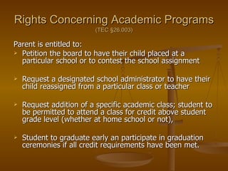 Rights Concerning Academic Programs   (TEC  §26.003) Parent is entitled to: Petition the board to have their child placed at a particular school or to contest the school assignment Request a designated school administrator to have their child reassigned from a particular class or teacher Request addition of a specific academic class; student to be permitted to attend a class for credit above student grade level (whether at home school or not),  Student to graduate early an participate in graduation ceremonies if all credit requirements have been met. 