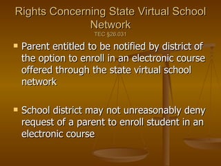 Rights Concerning State Virtual School Network TEC  §26.031 Parent entitled to be notified by district of the option to enroll in an electronic course offered through the state virtual school network School district may not unreasonably deny request of a parent to enroll student in an electronic course 