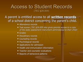 Access to Student Records (TEC  §26.004) A parent is entitled access to all  written records  of a school district concerning the parent’s child. Attendance records Test scores  (TEC §26.005 also gives parents access to a copy of the state assessment instrument administered to their child) Grades Disciplinary records Counseling records Psychological records Applications for admission Health and immunization information Teacher and counselor evaluations Reports of behavioral patterns 