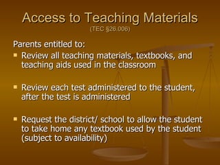Access to Teaching Materials (TEC  §26.006) Parents entitled to: Review all teaching materials, textbooks, and teaching aids used in the classroom Review each test administered to the student, after the test is administered Request the district/ school to allow the student to take home any textbook used by the student (subject to availability) 