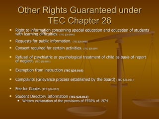 Other Rights Guaranteed under TEC Chapter 26 Right to information concerning special education and education of students with learning difficulties.  (TEC §26.0081) Requests for public information.  (TEC §26.0085) Consent required for certain activities.  (TEC §26.009) Refusal of psychiatric or psychological treatment of child as basis of report of neglect.  (TEC §26.0091) Exemption from instruction  (TEC §26.010) Complaints (Grievance process established by the board)  (TEC §26.011) Fee for Copies  (TEC §26.012) Student Directory Information  (TEC §26.013) Written explanation of the provisions of FERPA of 1974 
