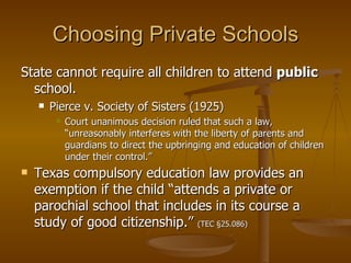 Choosing Private Schools State cannot require all children to attend  public  school. Pierce v. Society of Sisters (1925) Court unanimous decision ruled that such a law, “unreasonably interferes with the liberty of parents and guardians to direct the upbringing and education of children under their control.” Texas compulsory education law provides an exemption if the child “attends a private or parochial school that includes in its course a study of good citizenship.”  (TEC §25.086) 