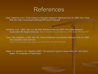 References Clark, Catherine (n.d.). Texas Center for Education Research. Retrieved June 20, 2009, from Texas Web site: http://nces.ed.gov/edfin/pdf/StFinance/Texas.pdf   Hochberg, et al., (2001, May 11). HB 3646. Retrieved June 20, 2009, from House Research Organization Bill Analysis Web site:  http://www.hro.house.state.tx.us/PDF/ba81r/HB3646.PDF Texas 74th Legislature, (1995, May 30). Texas Constitution and Statutes. Retrieved June 20, 2009, from Education Code Web site:  http://www.statutes.legis.state.tx.us/SOTWDocs/ED/pdf/ED.26.pdf Walsh, J, F. Kemerer, & L. Maniotis (2007).  The educator's guide to texas school law: 6th edition . Austin, TX: University of Texas Press.  