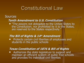Constitutional Law Sources Tenth Amendment to U.S. Constitution “ The powers not delegated to the United States by the Constitution, nor prohibited by it to the States, are reserved to the States respectively.” The Bill of Rights & 14 th  Amendment   Protects certain civil liberties of employees and students in the public schools Texas Constitution of 1876 & Bill of Rights Authorizes the state legislature to support and maintain an efficient system of public free schools and provides fro individual civil liberties 