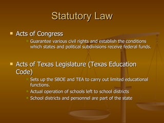 Statutory Law Acts of Congress Guarantee various civil rights and establish the conditions which states and political subdivisions receive federal funds. Acts of Texas Legislature (Texas Education Code) Sets up the SBOE and TEA to carry out limited educational functions. Actual operation of schools left to school districts School districts and personnel are part of the state 