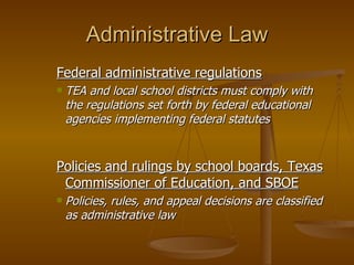 Administrative Law Federal administrative regulations TEA and local school districts must comply with the regulations set forth by federal educational agencies implementing federal statutes Policies and rulings by school boards, Texas Commissioner of Education, and SBOE Policies, rules, and appeal decisions are classified as administrative law 