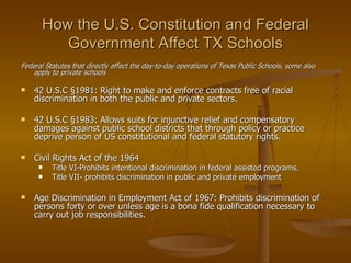 How the U.S. Constitution and Federal Government Affect TX Schools Federal Statutes that directly affect the day-to-day operations of Texas Public Schools, some also apply to private schools 42 U.S.C  §1981: Right to make and enforce contracts free of racial discrimination in both the public and private sectors. 42 U.S.C  §1983: Allows suits for injunctive relief and compensatory damages against public school districts that through policy or practice deprive person of US constitutional and federal statutory rights. Civil Rights Act of the 1964  Title VI-Prohibits intentional discrimination in federal assisted programs. Title VII- prohibits discrimination in public and private employment Age Discrimination in Employment Act of 1967: Prohibits discrimination of persons forty or over unless age is a bona fide qualification necessary to carry out job responsibilities. 