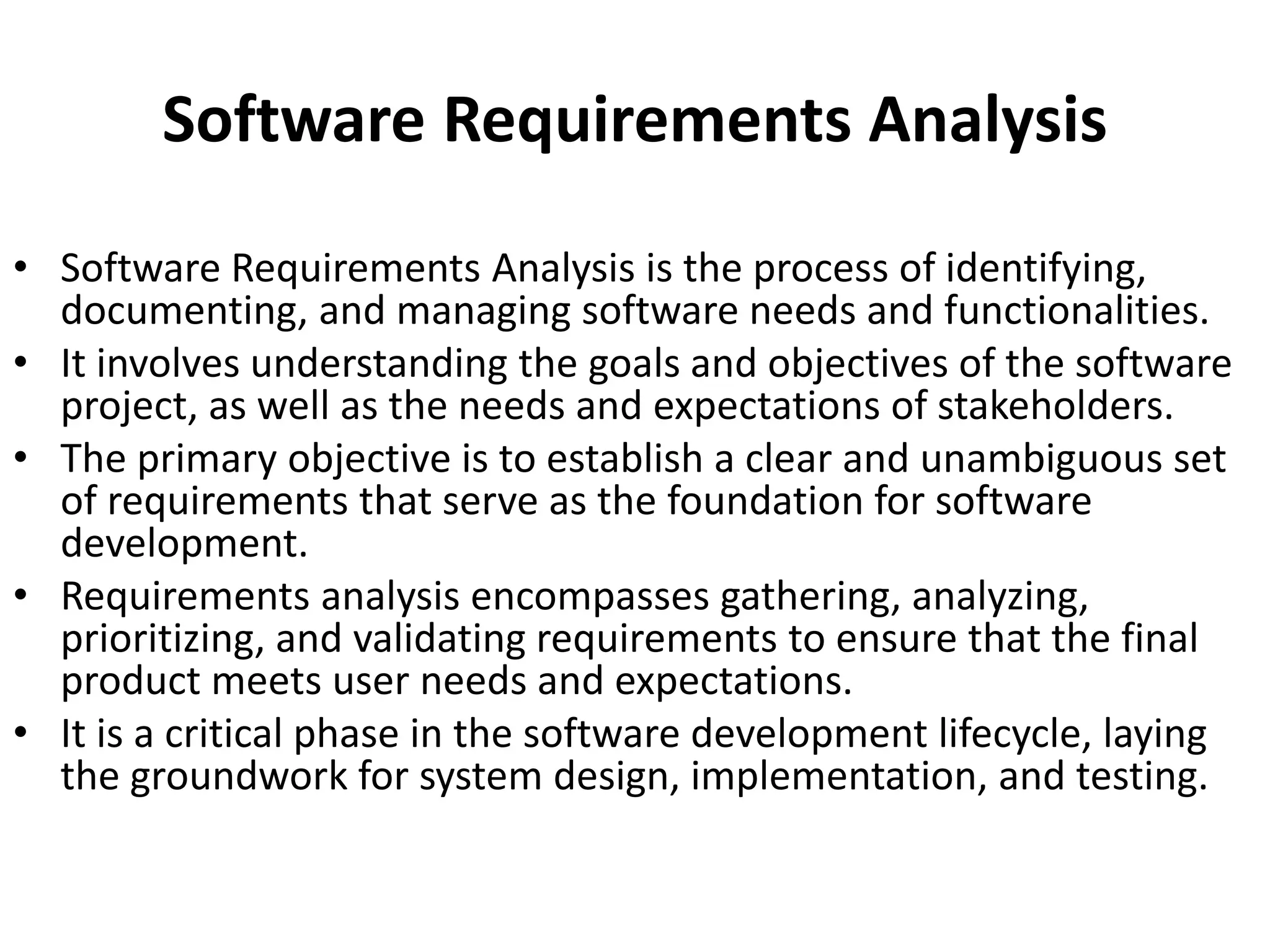 Software Requirements Analysis
• Software Requirements Analysis is the process of identifying,
documenting, and managing software needs and functionalities.
• It involves understanding the goals and objectives of the software
project, as well as the needs and expectations of stakeholders.
• The primary objective is to establish a clear and unambiguous set
of requirements that serve as the foundation for software
development.
• Requirements analysis encompasses gathering, analyzing,
prioritizing, and validating requirements to ensure that the final
product meets user needs and expectations.
• It is a critical phase in the software development lifecycle, laying
the groundwork for system design, implementation, and testing.
 