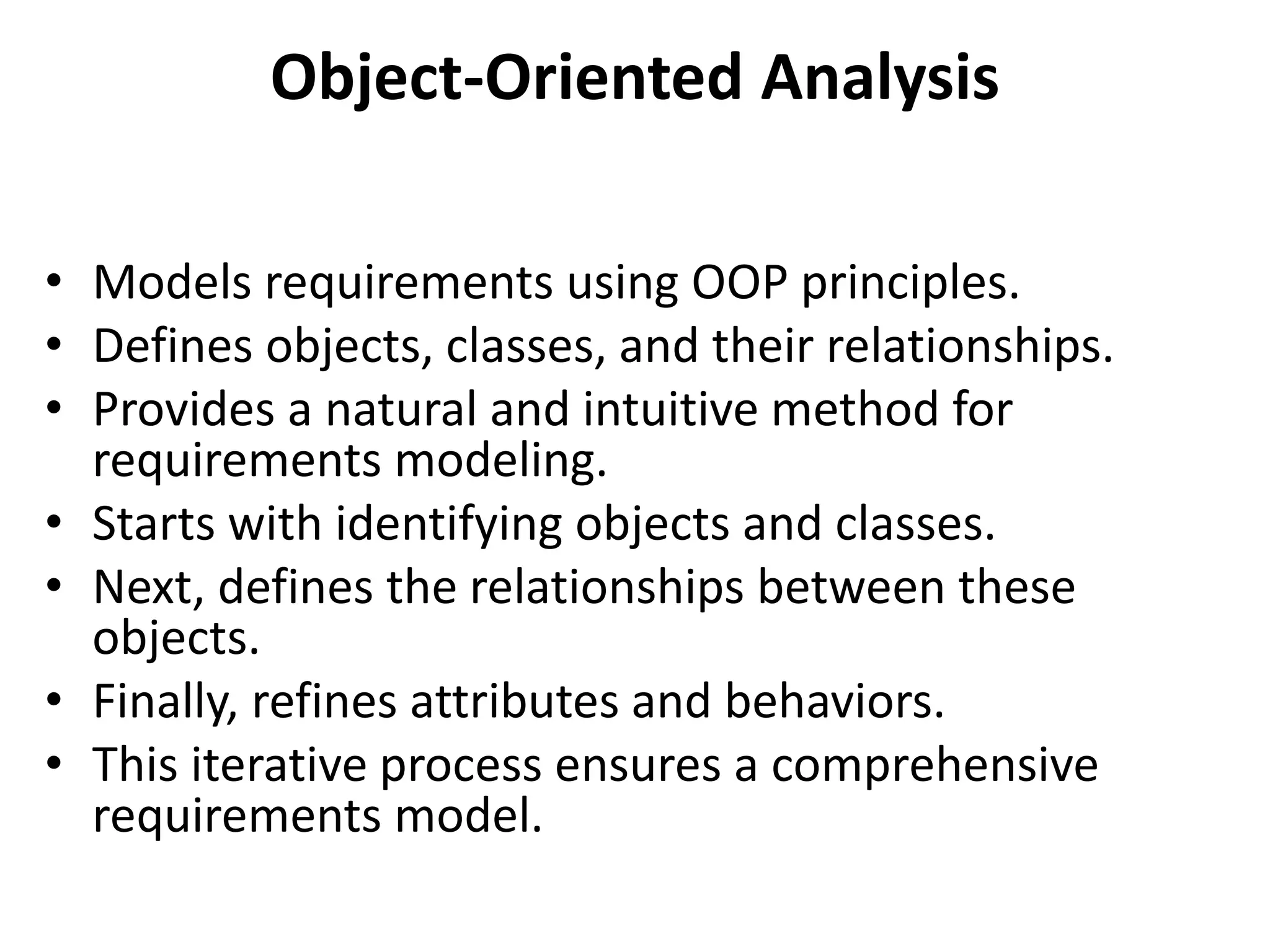 Object-Oriented Analysis
• Models requirements using OOP principles.
• Defines objects, classes, and their relationships.
• Provides a natural and intuitive method for
requirements modeling.
• Starts with identifying objects and classes.
• Next, defines the relationships between these
objects.
• Finally, refines attributes and behaviors.
• This iterative process ensures a comprehensive
requirements model.
 
