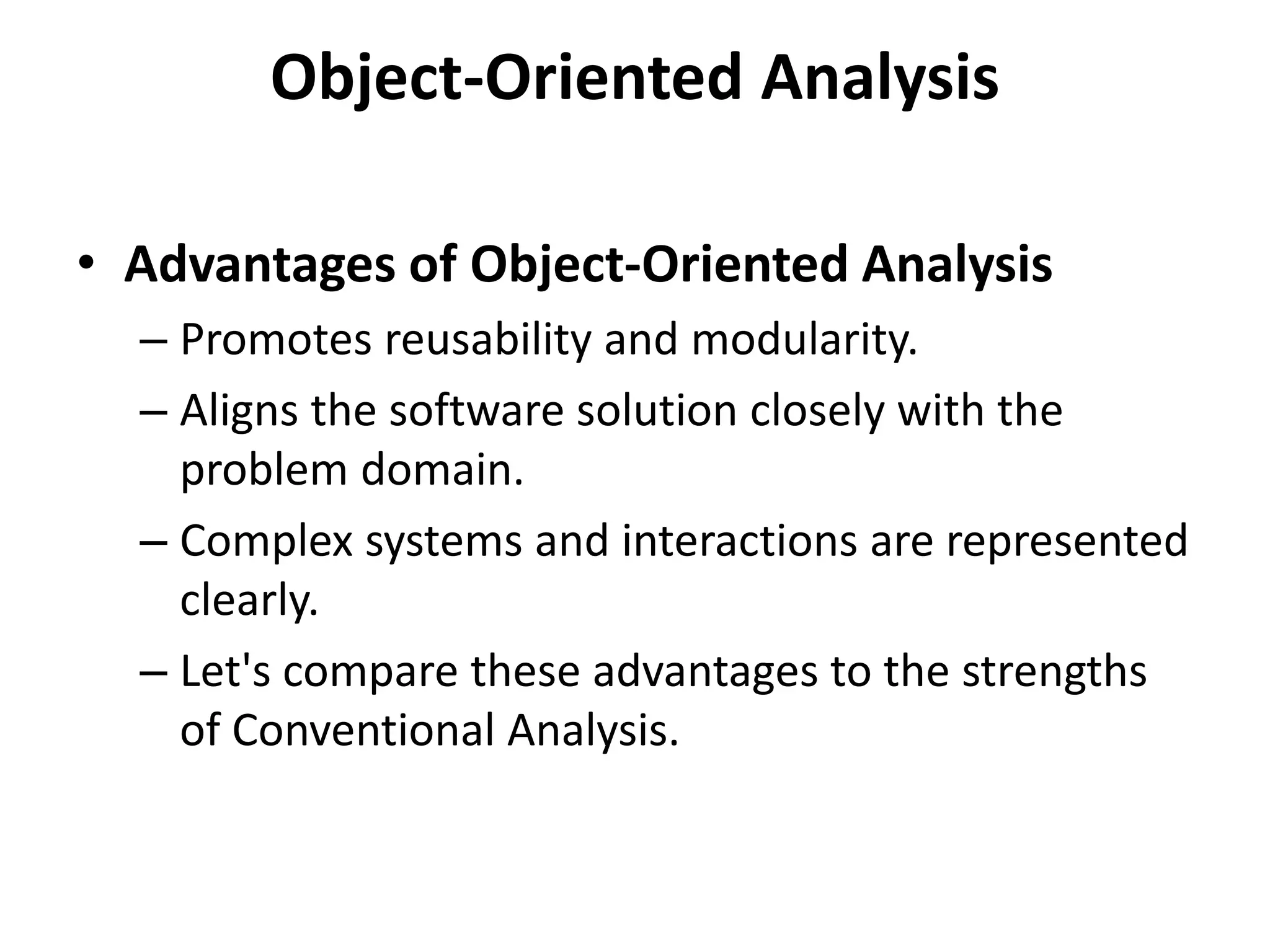 Object-Oriented Analysis
• Advantages of Object-Oriented Analysis
– Promotes reusability and modularity.
– Aligns the software solution closely with the
problem domain.
– Complex systems and interactions are represented
clearly.
– Let's compare these advantages to the strengths
of Conventional Analysis.
 