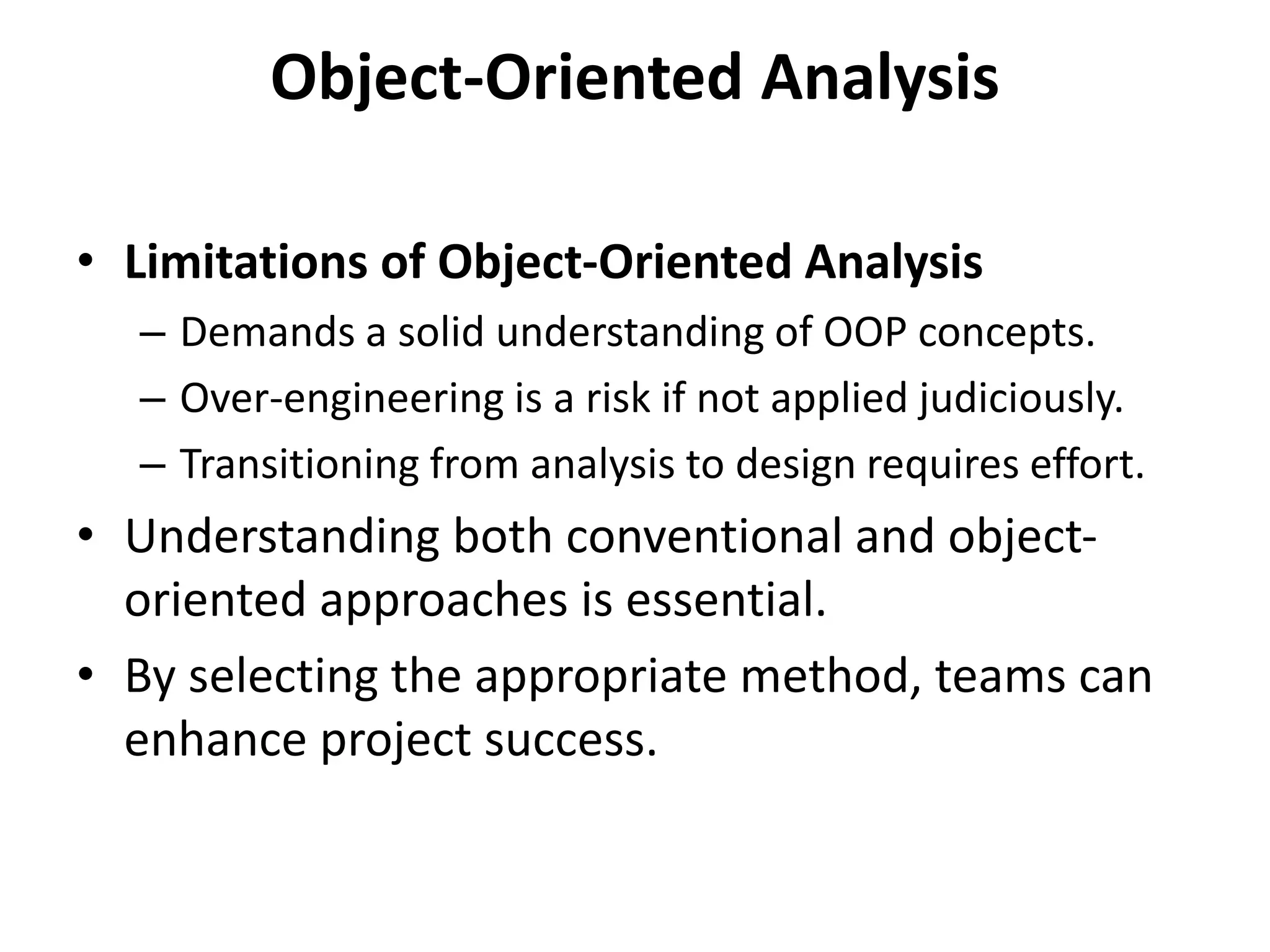 Object-Oriented Analysis
• Limitations of Object-Oriented Analysis
– Demands a solid understanding of OOP concepts.
– Over-engineering is a risk if not applied judiciously.
– Transitioning from analysis to design requires effort.
• Understanding both conventional and object-
oriented approaches is essential.
• By selecting the appropriate method, teams can
enhance project success.
 