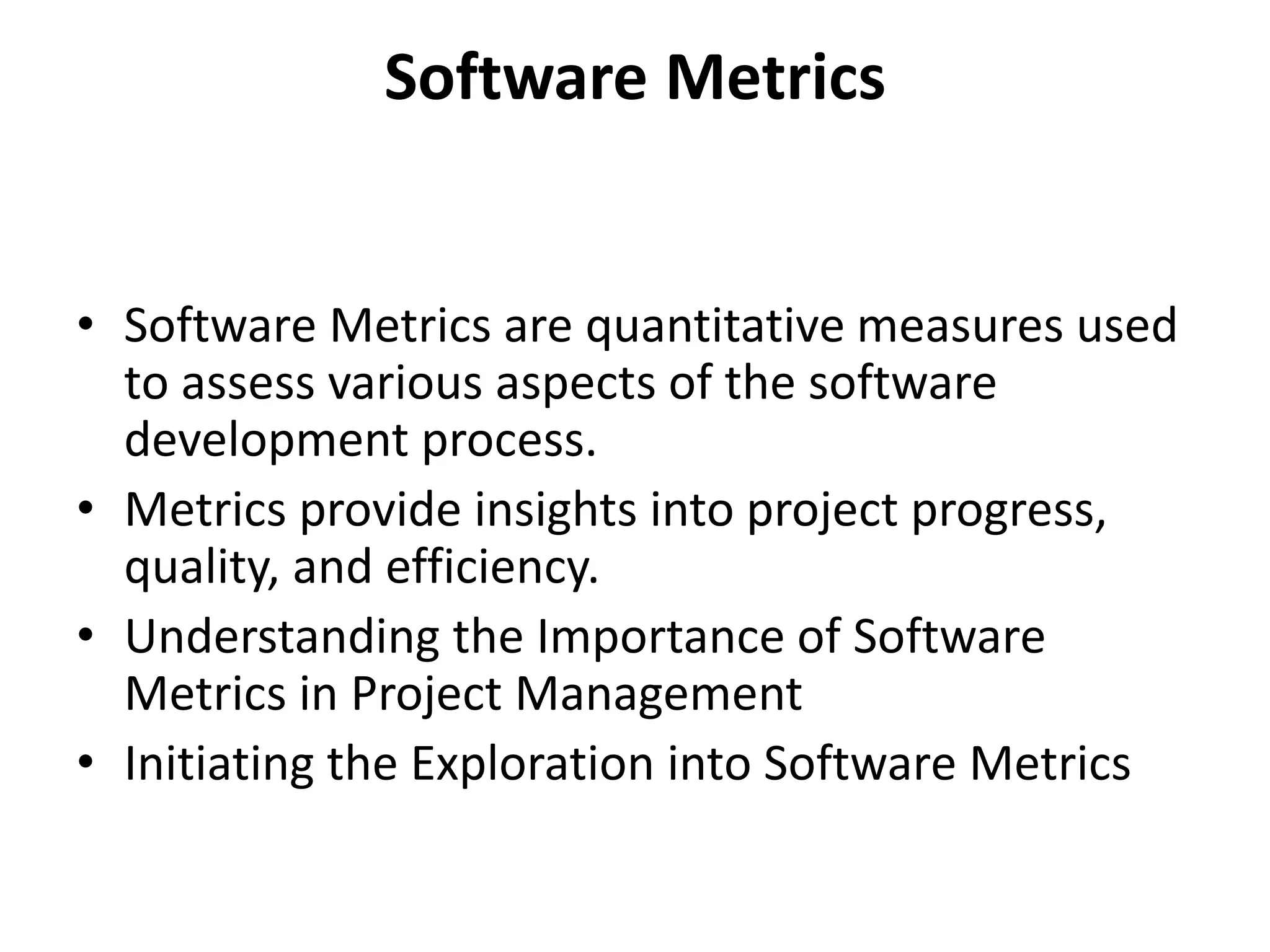Software Metrics
• Software Metrics are quantitative measures used
to assess various aspects of the software
development process.
• Metrics provide insights into project progress,
quality, and efficiency.
• Understanding the Importance of Software
Metrics in Project Management
• Initiating the Exploration into Software Metrics
 