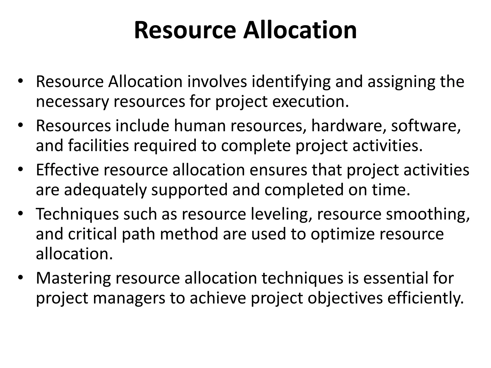 Resource Allocation
• Resource Allocation involves identifying and assigning the
necessary resources for project execution.
• Resources include human resources, hardware, software,
and facilities required to complete project activities.
• Effective resource allocation ensures that project activities
are adequately supported and completed on time.
• Techniques such as resource leveling, resource smoothing,
and critical path method are used to optimize resource
allocation.
• Mastering resource allocation techniques is essential for
project managers to achieve project objectives efficiently.
 