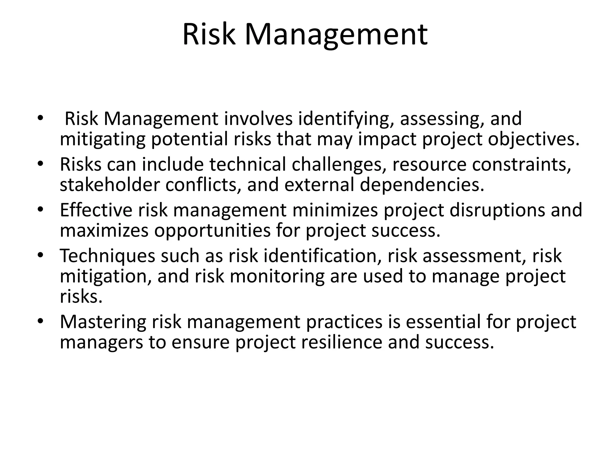 Risk Management
• Risk Management involves identifying, assessing, and
mitigating potential risks that may impact project objectives.
• Risks can include technical challenges, resource constraints,
stakeholder conflicts, and external dependencies.
• Effective risk management minimizes project disruptions and
maximizes opportunities for project success.
• Techniques such as risk identification, risk assessment, risk
mitigation, and risk monitoring are used to manage project
risks.
• Mastering risk management practices is essential for project
managers to ensure project resilience and success.
 