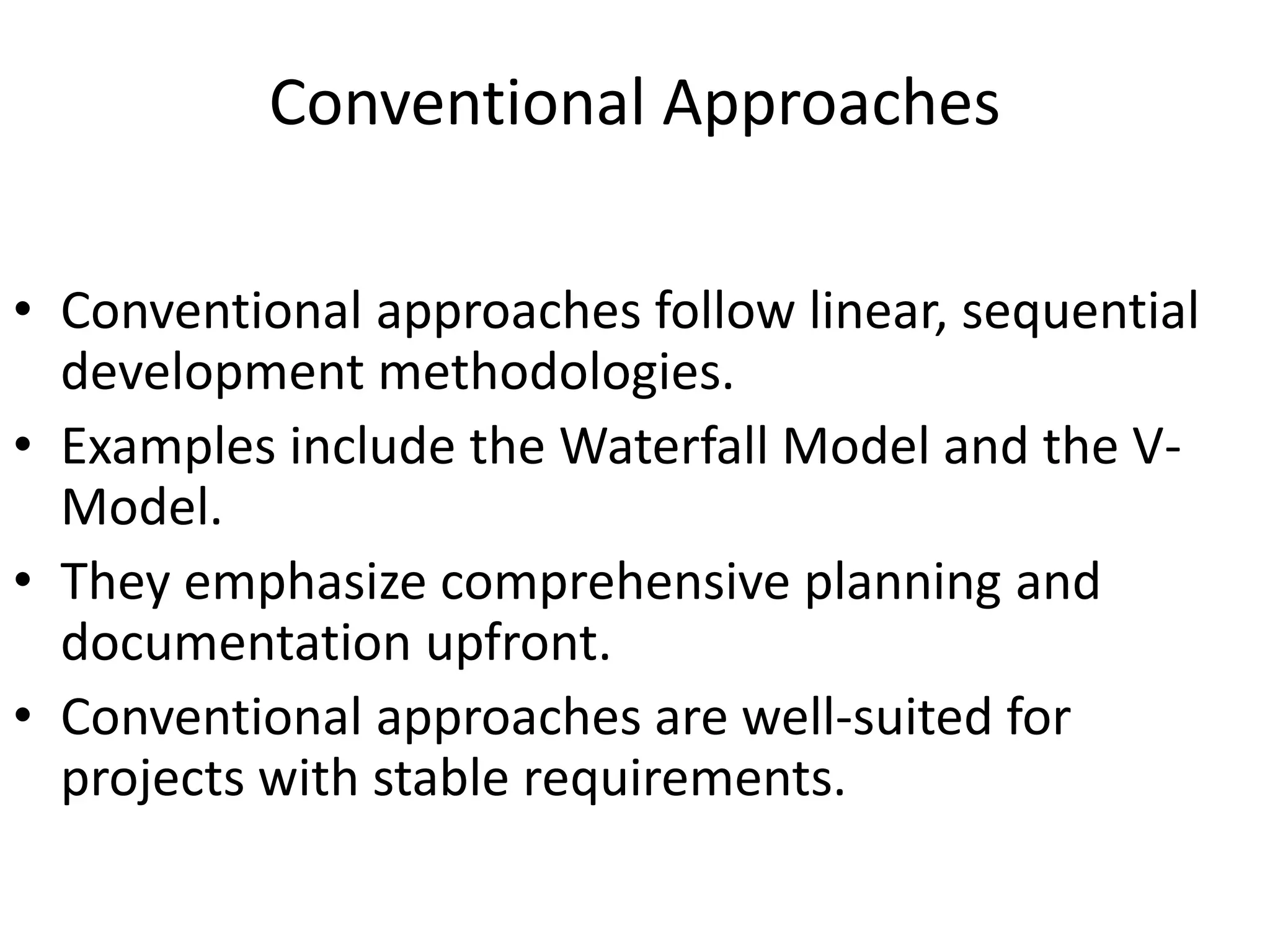 Conventional Approaches
• Conventional approaches follow linear, sequential
development methodologies.
• Examples include the Waterfall Model and the V-
Model.
• They emphasize comprehensive planning and
documentation upfront.
• Conventional approaches are well-suited for
projects with stable requirements.
 
