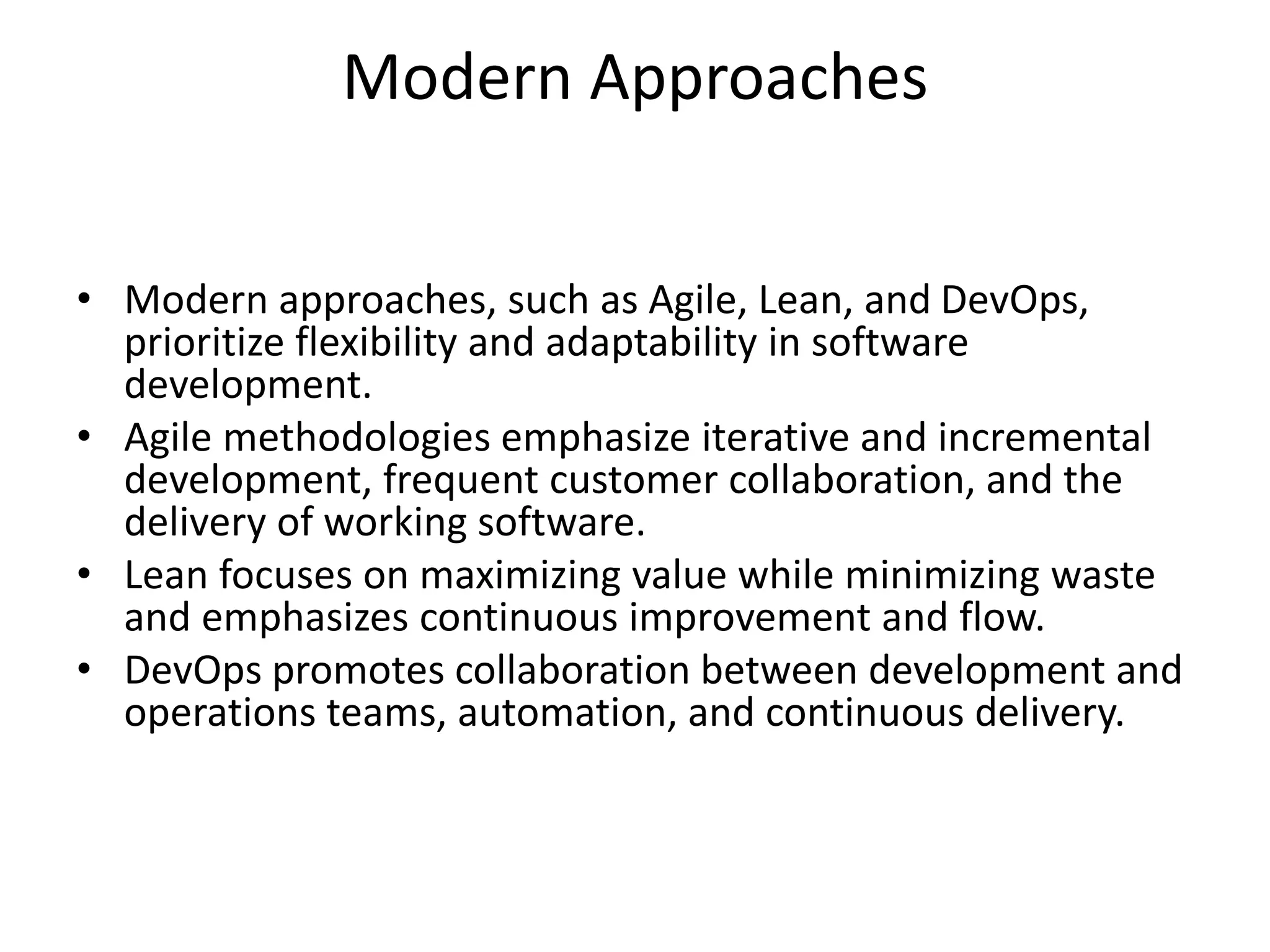 Modern Approaches
• Modern approaches, such as Agile, Lean, and DevOps,
prioritize flexibility and adaptability in software
development.
• Agile methodologies emphasize iterative and incremental
development, frequent customer collaboration, and the
delivery of working software.
• Lean focuses on maximizing value while minimizing waste
and emphasizes continuous improvement and flow.
• DevOps promotes collaboration between development and
operations teams, automation, and continuous delivery.
 